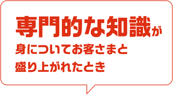 専門的な知識が身についてお客さまと盛り上がれたとき