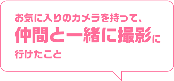 お気に入りのカメラを持って、仲間と一緒に撮影に行けたこと