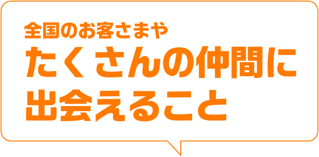 全国のお客さまやたくさんの仲間に出会えること