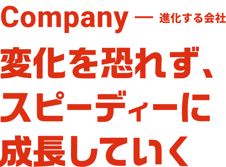 Company 進化する会社 変化を恐れず、スピーディーに成長していく。