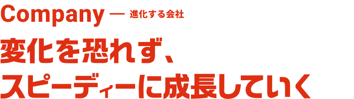 Company 進化する会社 変化を恐れず、スピーディーに成長していく。